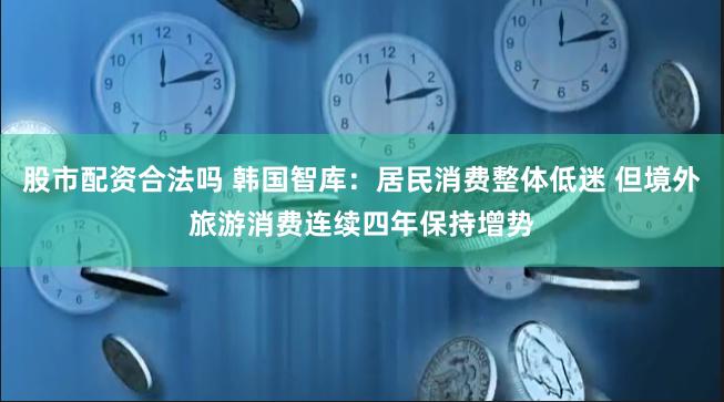 股市配资合法吗 韩国智库：居民消费整体低迷 但境外旅游消费连续四年保持增势