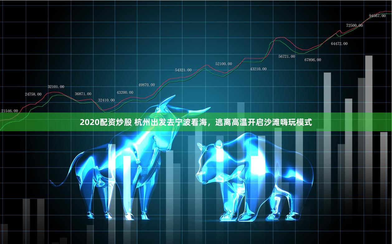 2020配资炒股 杭州出发去宁波看海，逃离高温开启沙滩嗨玩模式