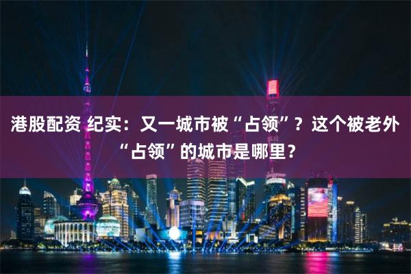 港股配资 纪实：又一城市被“占领”？这个被老外“占领”的城市是哪里？