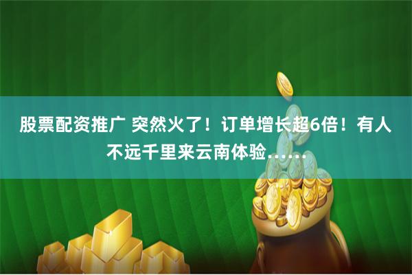 股票配资推广 突然火了！订单增长超6倍！有人不远千里来云南体验……