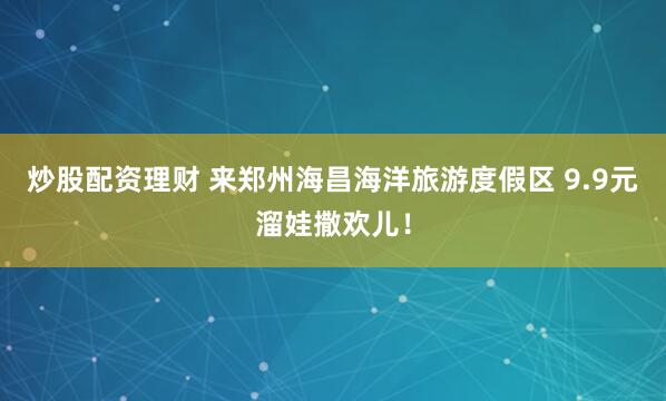 炒股配资理财 来郑州海昌海洋旅游度假区 9.9元溜娃撒欢儿！