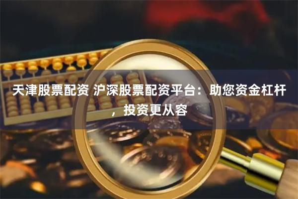 天津股票配资 沪深股票配资平台：助您资金杠杆，投资更从容