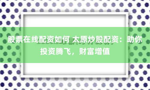 股票在线配资如何 太原炒股配资：助你投资腾飞，财富增值