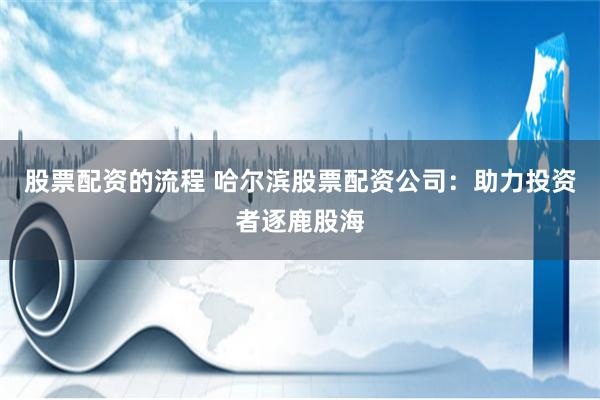 股票配资的流程 哈尔滨股票配资公司：助力投资者逐鹿股海