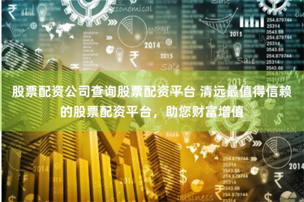 股票配资公司查询股票配资平台 清远最值得信赖的股票配资平台，助您财富增值
