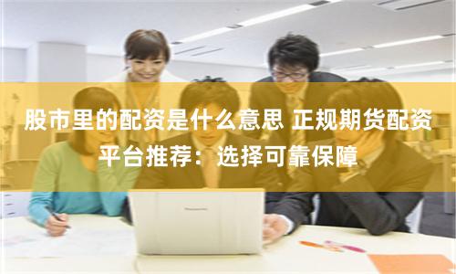股市里的配资是什么意思 正规期货配资平台推荐：选择可靠保障
