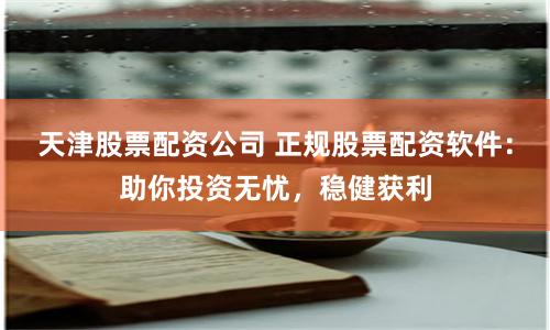 天津股票配资公司 正规股票配资软件：助你投资无忧，稳健获利