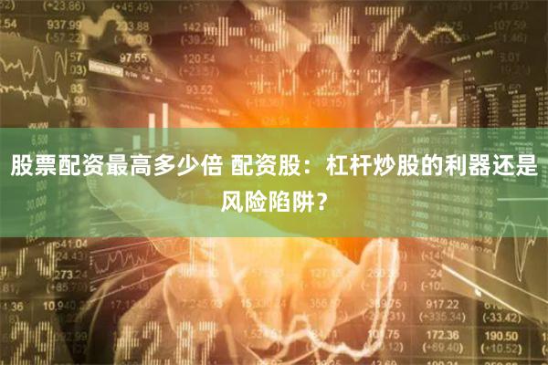 股票配资最高多少倍 配资股：杠杆炒股的利器还是风险陷阱？