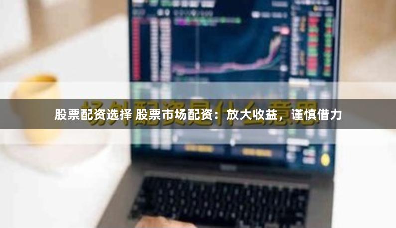 股票配资选择 股票市场配资：放大收益，谨慎借力