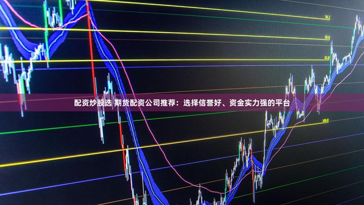 配资炒股选 期货配资公司推荐：选择信誉好、资金实力强的平台