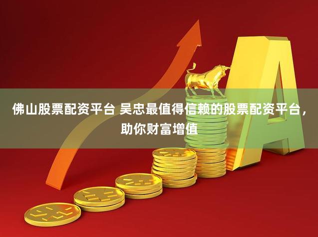 佛山股票配资平台 吴忠最值得信赖的股票配资平台，助你财富增值