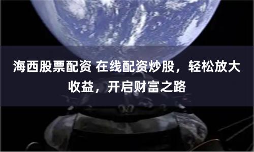 海西股票配资 在线配资炒股，轻松放大收益，开启财富之路