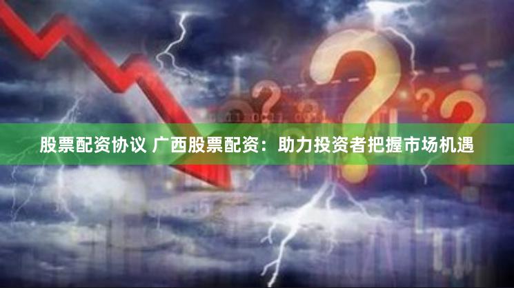 股票配资协议 广西股票配资：助力投资者把握市场机遇