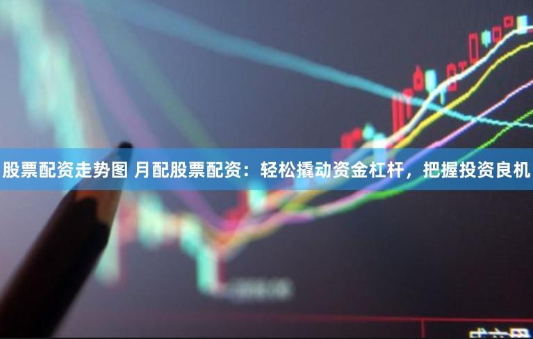 股票配资走势图 月配股票配资：轻松撬动资金杠杆，把握投资良机