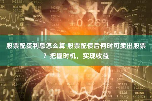股票配资利息怎么算 股票配债后何时可卖出股票？把握时机，实现收益