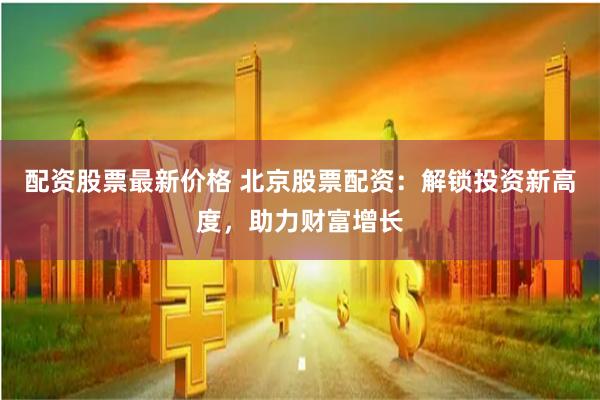 配资股票最新价格 北京股票配资：解锁投资新高度，助力财富增长