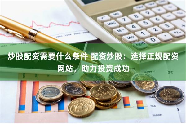 炒股配资需要什么条件 配资炒股:选择正规配资网站,助力投资成功