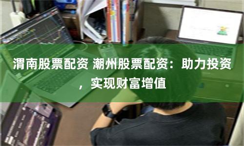 渭南股票配资 潮州股票配资:助力投资,实现财富增值